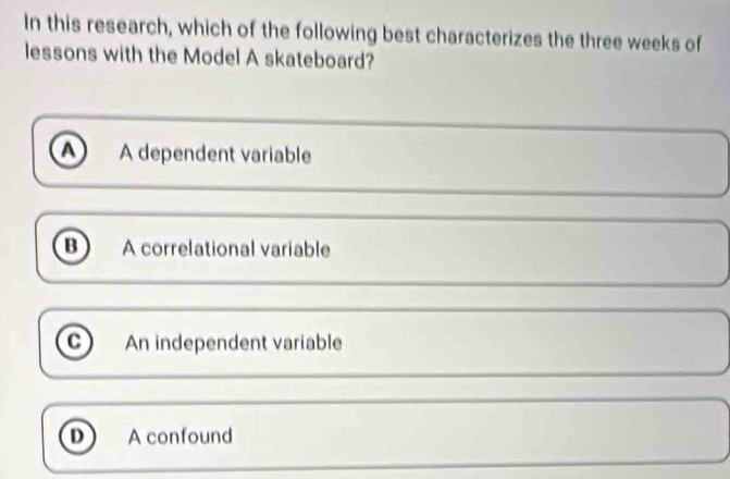 In this research, which of the following best characterizes the three weeks of
lessons with the Model A skateboard?
A dependent variable
B A correlational variable
c An independent variable
D A confound