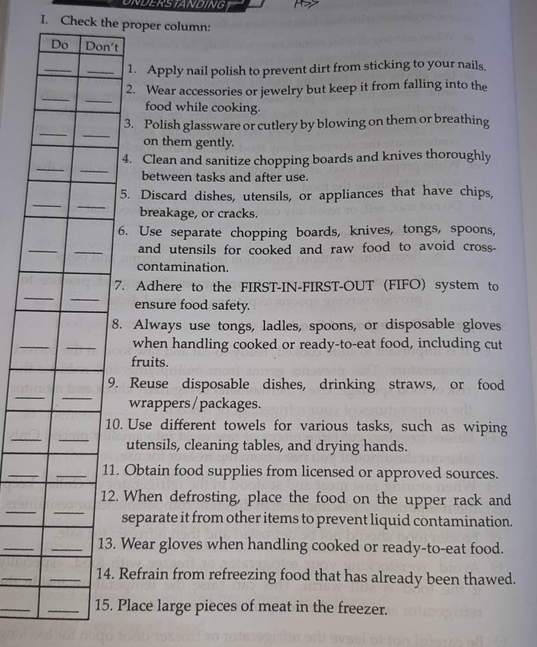 UNDERSTANDING 
I. Check the proper column: 
Do Don't 
_ 
_1. Apply nail polish to prevent dirt from sticking to your nails, 
_ 
_ 
2. Wear accessories or jewelry but keep it from falling into the 
food while cooking. 
_ 
_ 
3. Polish glassware or cutlery by blowing on them or breathing 
on them gently. 
_ 
_ 
4. Clean and sanitize chopping boards and knives thoroughly 
between tasks and after use. 
__ 
5. Discard dishes, utensils, or appliances that have chips, 
breakage, or cracks. 
6. Use separate chopping boards, knives, tongs, spoons, 
_ 
_ 
and utensils for cooked and raw food to avoid cross- 
contamination. 
_ 
_ 
7. Adhere to the FIRST-IN-FIRST-OUT (FIFO) system to 
ensure food safety. 
8. Always use tongs, ladles, spoons, or disposable gloves 
_ 
_ 
when handling cooked or ready-to-eat food, including cut 
fruits. 
_ 
_ 
9. Reuse disposable dishes, drinking straws, or food 
wrappers / packages. 
_ 
_ 
10. Use different towels for various tasks, such as wiping 
utensils, cleaning tables, and drying hands. 
_ 
_11. Obtain food supplies from licensed or approved sources. 
_ 
_ 
12. When defrosting, place the food on the upper rack and 
separate it from other items to prevent liquid contamination. 
_ 
_13. Wear gloves when handling cooked or ready-to-eat food. 
_ 
_14. Refrain from refreezing food that has already been thawed. 
_ 
_15. Place large pieces of meat in the freezer.