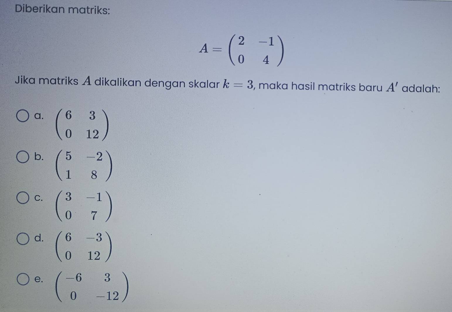 Diberikan matriks:
A=beginpmatrix 2&-1 0&4endpmatrix
Jika matriks A dikalikan dengan skalar k=3 , maka hasil matriks baru A' adalah:
a. beginpmatrix 6&3 0&12endpmatrix
b. beginpmatrix 5&-2 1&8endpmatrix
C. beginpmatrix 3&-1 0&7endpmatrix
d. beginpmatrix 6&-3 0&12endpmatrix
e. beginpmatrix -6&3 0&-12endpmatrix