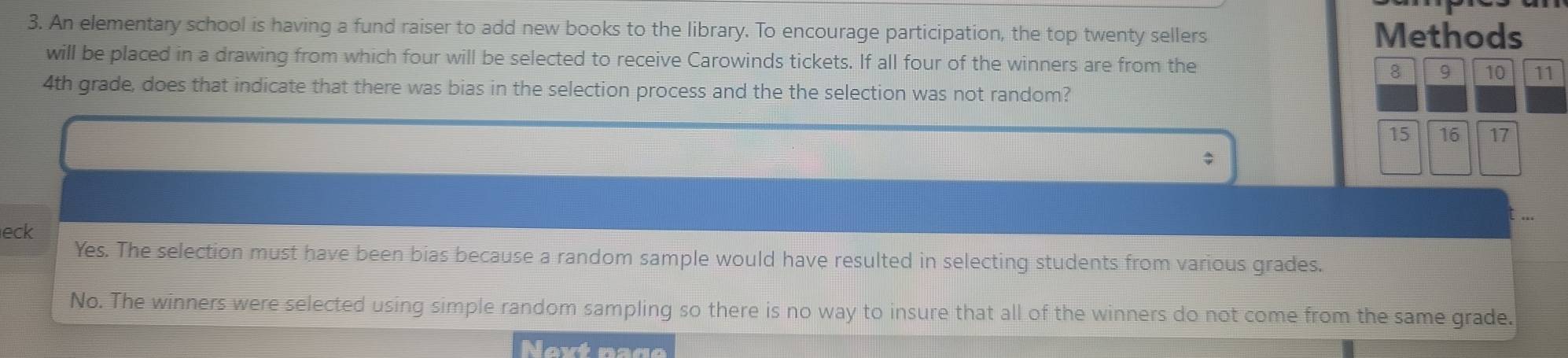 An elementary school is having a fund raiser to add new books to the library. To encourage participation, the top twenty sellers Methods
will be placed in a drawing from which four will be selected to receive Carowinds tickets. If all four of the winners are from the
8 9 10 11
4th grade, does that indicate that there was bias in the selection process and the the selection was not random?
15 16 17
eck
Yes. The selection must have been bias because a random sample would have resulted in selecting students from various grades.
No. The winners were selected using simple random sampling so there is no way to insure that all of the winners do not come from the same grade.
Next nade