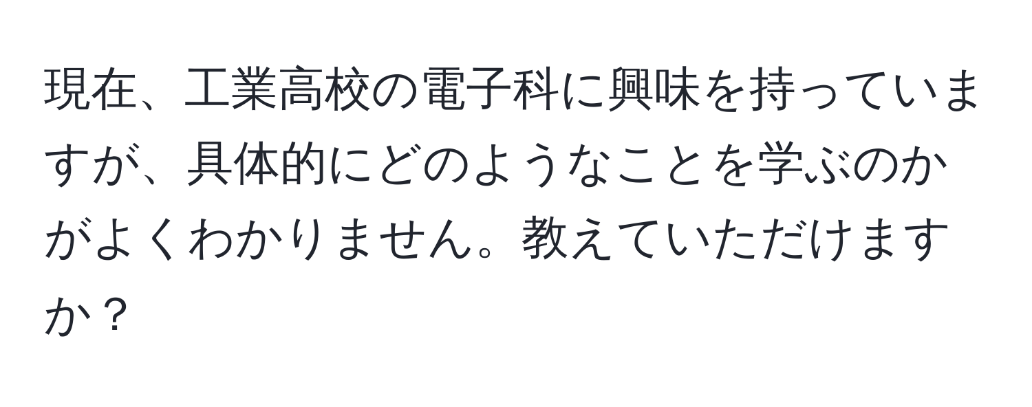 現在、工業高校の電子科に興味を持っていますが、具体的にどのようなことを学ぶのかがよくわかりません。教えていただけますか？