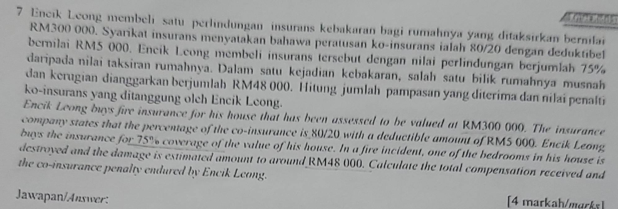 Encik Leong membeli satu perlindungan insurans kebakaran bagi rumahnya yang ditaksirkan bernilai
RM300 000. Syarikat insurans menyatakan bahawa peratusan ko-insurans ialah 80/20 dengan deduktibel 
bernilai RM5 000. Encik Leong membeli insurans tersebut dengan nilai perlindungan berjumlah 75%
daripada nilai taksiran rumahnya. Dalam satu kejadian kebakaran, salah satu bilik rumahnya musnah 
dan kerugian dianggarkan berjumlah RM48 000. Hitung jumlah pampasan yang diterima dan nilai penalti 
ko-insurans yang ditanggung olch Encik Leong. 
Encik Leong buys fire insurance for his house that has been assessed to be valued at RM300 000. The insurance 
company states that the percentage of the co-insurance is 80/20 with a deductible amount of RM5 000. Encik Leong 
buys the insurance for 75% coverage of the value of his house. In a fire incident, one of the bedrooms in his house is 
destroyed and the damage is estimated amount to around RM48 000. Calculate the total compensation received and 
the co-insurance penalty endured by Encik Leong. 
Jawapan/Answer: 
[4 markah/marks]