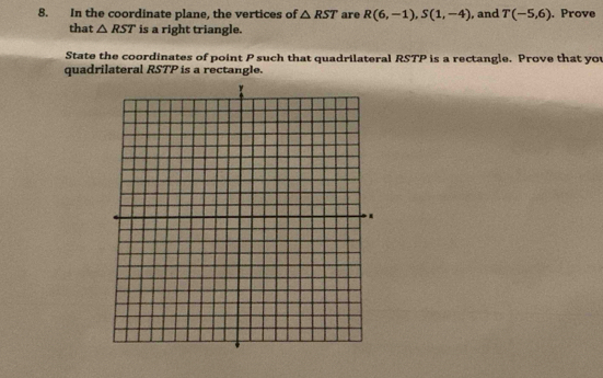 In the coordinate plane, the vertices of △ RST are R(6,-1), S(1,-4) , and T(-5,6). Prove 
that △ RST is a right triangle. 
State the coordinates of point P such that quadrilateral RSTP is a rectangle. Prove that you 
quadrilateral RSTP is a rectangle.