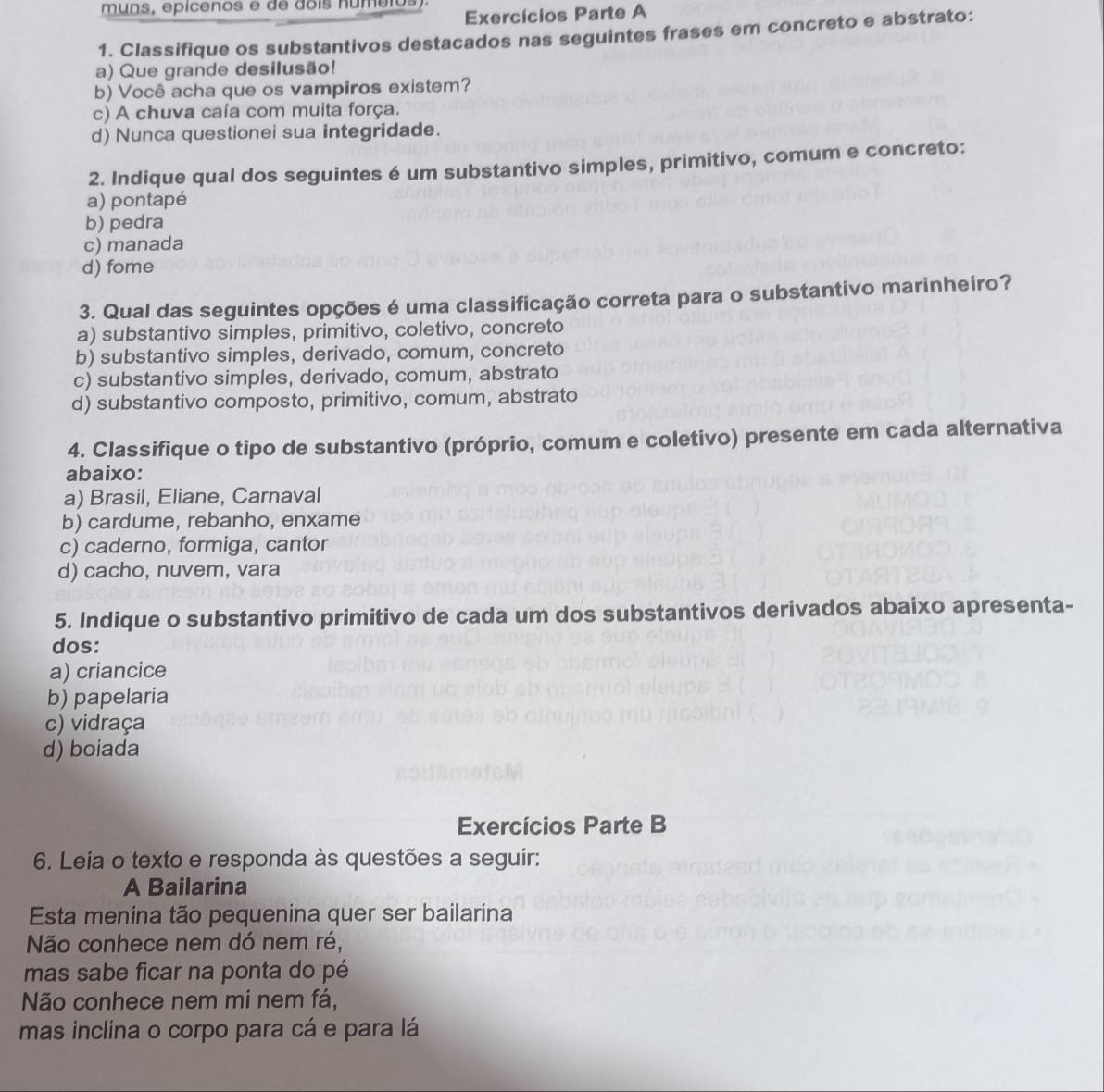 muns, epicenos e de dois numeros) Exercícios Parte A
1. Classifique os substantivos destacados nas seguintes frases em concreto e abstrato:
a) Que grande desilusão!
b) Você acha que os vampiros existem?
c) A chuva caía com muita força.
d) Nunca questionei sua integridade.
2. Indique qual dos seguintes é um substantivo simples, primitivo, comum e concreto:
a) pontapé
b) pedra
c) manada
d) fome
3. Qual das seguintes opções é uma classificação correta para o substantivo marinheiro?
a) substantivo simples, primitivo, coletivo, concreto
b) substantivo simples, derivado, comum, concreto
c) substantivo simples, derivado, comum, abstrato
d) substantivo composto, primitivo, comum, abstrato
4. Classifique o tipo de substantivo (próprio, comum e coletivo) presente em cada alternativa
abaixo:
a) Brasil, Eliane, Carnaval
b) cardume, rebanho, enxame
c) caderno, formiga, cantor
d) cacho, nuvem, vara
5. Indique o substantivo primitivo de cada um dos substantivos derivados abaixo apresenta-
dos:
a) criancice
b) papelaria
c) vidraça
d) boiada
Exercícios Parte B
6. Leia o texto e responda às questões a seguir:
A Bailarina
Esta menina tão pequenina quer ser bailarina
Não conhece nem dó nem ré,
mas sabe ficar na ponta do pé
Não conhece nem mi nem fá,
mas inclina o corpo para cá e para lá