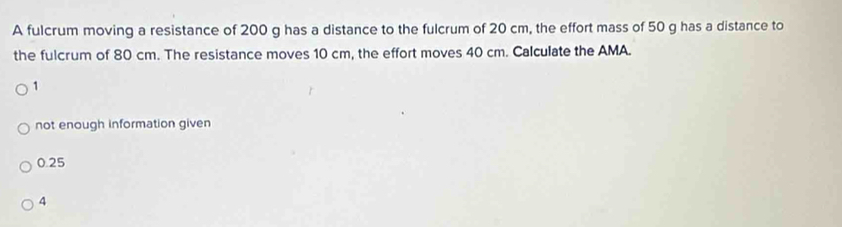 A fulcrum moving a resistance of 200 g has a distance to the fulcrum of 20 cm, the effort mass of 50 g has a distance to
the fulcrum of 80 cm. The resistance moves 10 cm, the effort moves 40 cm. Calculate the AMA.
1
not enough information given
0.25
4