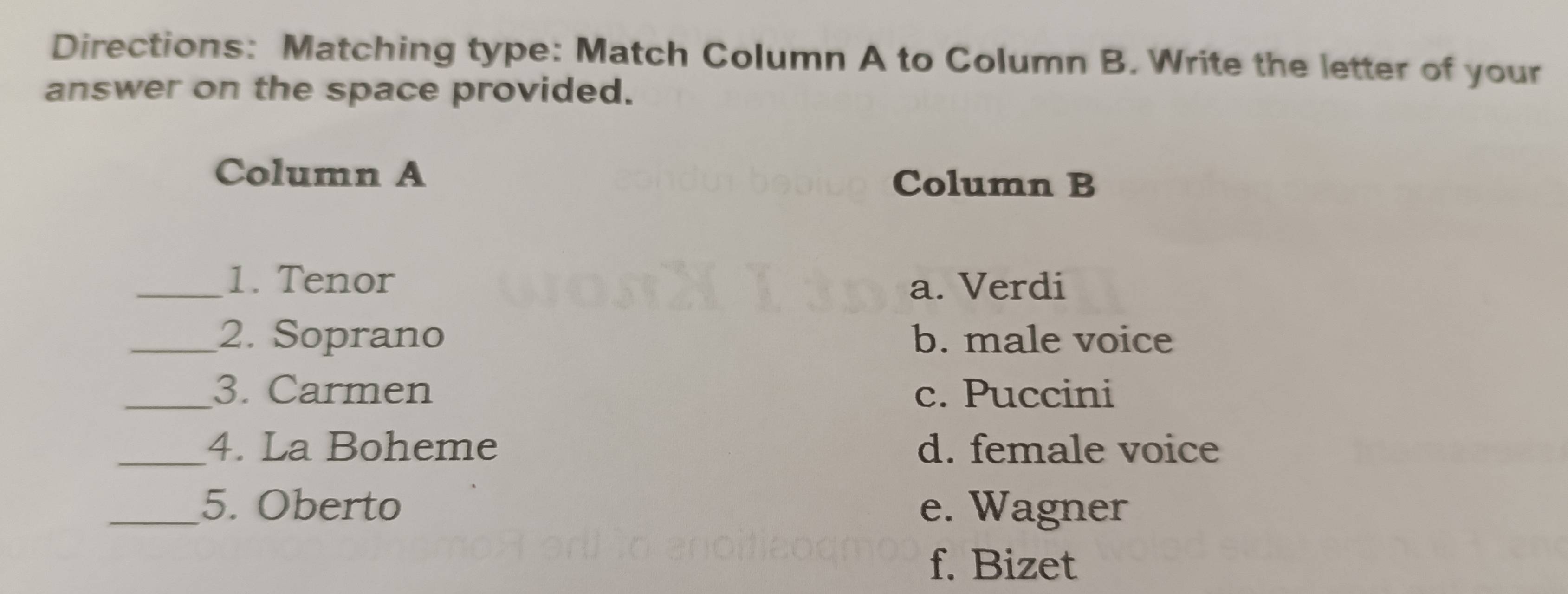 Directions: Matching type: Match Column A to Column B. Write the letter of your
answer on the space provided.
Column A Column B
_1. Tenor a. Verdi
_2. Soprano b. male voice
_3. Carmen c. Puccini
_4. La Boheme d. female voice
_5. Oberto e. Wagner
f. Bizet