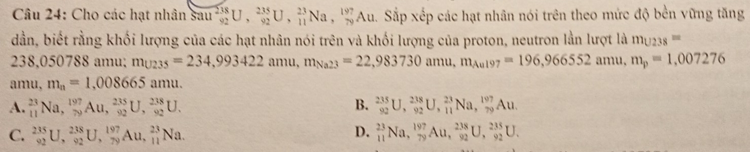 Cho các hạt nhân sau _(92)^(238)U, _(92)^(235)U, _(11)^(23)Na, _(79)^(197)Au. Sắp xếp các hạt nhân nói trên theo mức độ bền vững tăng
dần, biết rằng khối lượng của các hạt nhân nói trên và khối lượng của proton, neutron lằn lượt là m_U238=
238,050788 amu; m_U235=234, 993422amu, m_Na23=22,983730amu, m_Aul97=196,966552amu, m_p=1,007276
amu, m_n=1,008665 amu.
A. _(11)^(23)Na, _(79)^(197)Au, _(92)^(235)U, _(92)^(238)U. B. _(92)^(235)U, _(92)^(238)U, _(11)^(23)Na, _(79)^(197)Au.
D.
C. _(92)^(235)U, _(92)^(238)U, _(79)^(197)Au, _(11)^(23)Na. _(11)^(23)Na, _(79)^(197)Au, _(92)^(238)U, _(92)^(235)U.