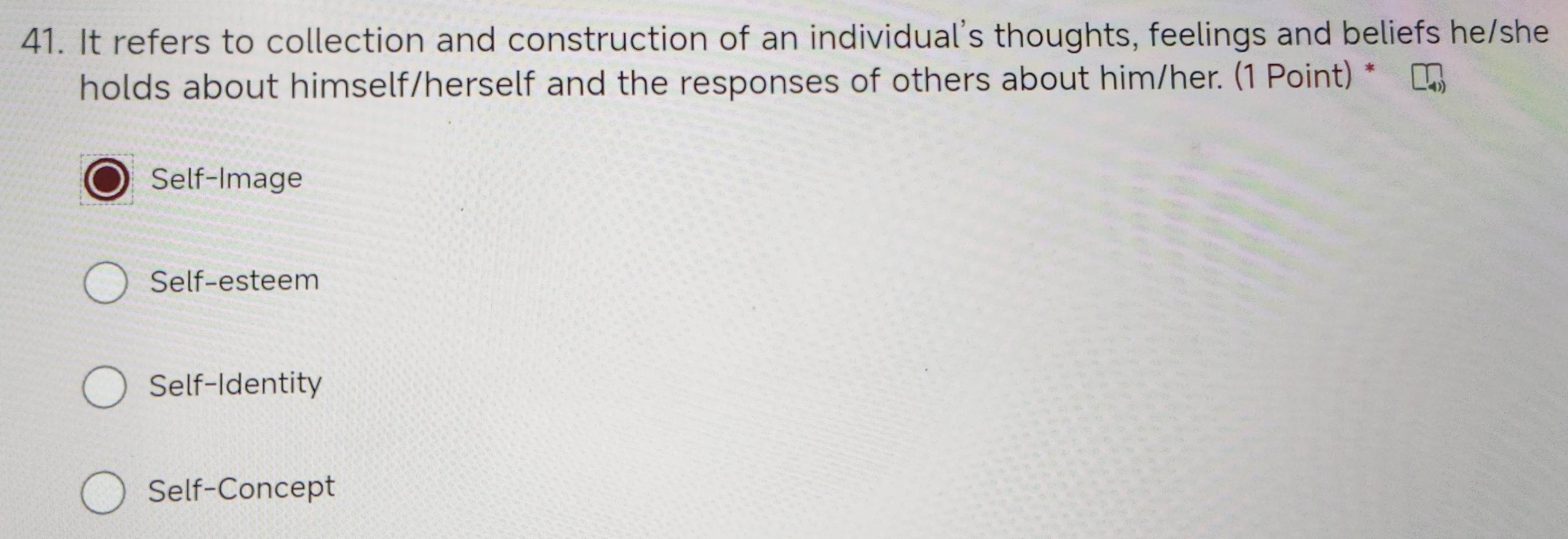 It refers to collection and construction of an individual's thoughts, feelings and beliefs he/she
holds about himself/herself and the responses of others about him/her. (1 Point) *
Self-Image
Self-esteem
Self-Identity
Self-Concept