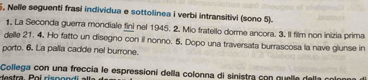 Nelle seguenti frasi individua e sottolinea i verbi intransitivi (sono 5). 
1. La Seconda guerra mondiale finì nel 1945. 2. Mio fratello dorme ancora. 3. Il film non inizia prima 
delle 21. 4. Ho fatto un disegno con il nonno. 5. Dopo una traversata burrascosa la nave giunse in 
porto. 6. La palla cadde nel burrone. 
Collega con una freccia le espressioni della colonna di sinistra con quelle della o