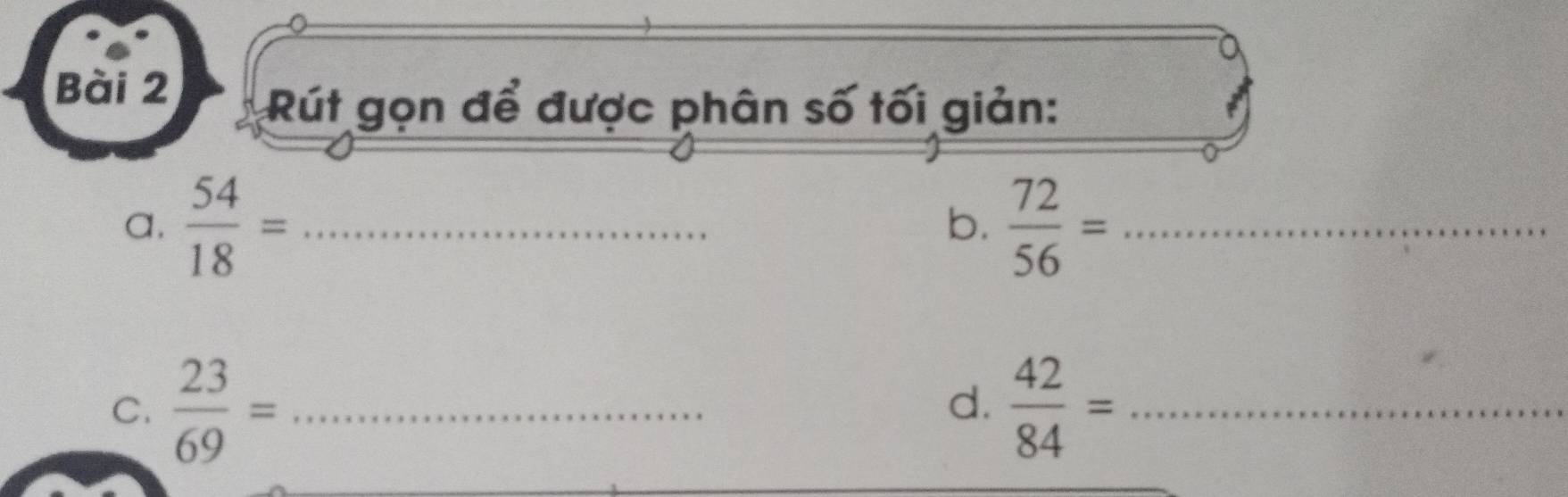 Rút gọn để được phân số tối giản: 
a.  54/18 = _  72/56 = _ 
b. 
C.  23/69 = _   42/84 = _ 
d.