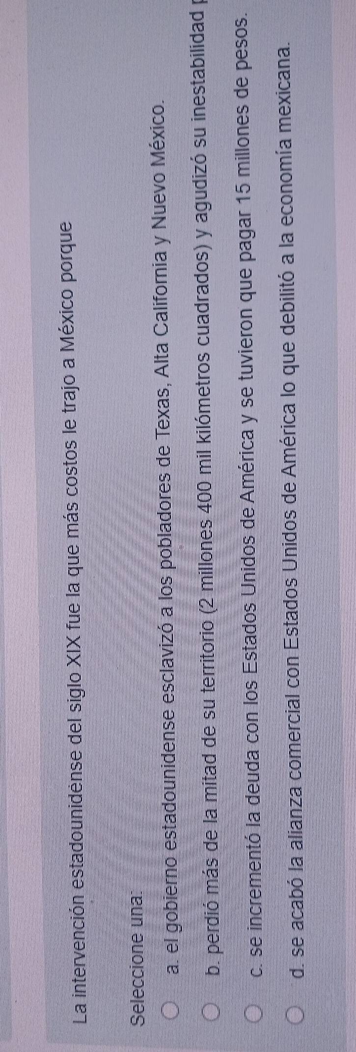 La intervención estadounidense del siglo XIX fue la que más costos le trajo a México porque
Seleccione una
a. el gobierno estadounidense esclavizó a los pobladores de Texas, Alta California y Nuevo México.
b. perdió más de la mitad de su territorio (2 millones 400 mil kilómetros cuadrados) y agudizó su inestabilidad
c. se incrementó la deuda con los Estados Unidos de América y se tuvieron que pagar 15 millones de pesos.
d. se acabó la alianza comercial con Estados Unidos de América lo que debilitó a la economía mexicana.