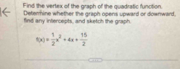 Find the vertex of the graph of the quadratic function. 
Determine whether the graph opens upward or downward, 
find any intercepts, and sketch the graph.
f(x)= 1/2 x^2+4x+ 15/2 