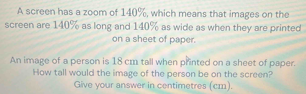 A screen has a zoom of 140%, which means that images on the 
screen are 140% as long and 140% as wide as when they are printed 
on a sheet of paper. 
An image of a person is 18 cm tall when printed on a sheet of paper. 
How tall would the image of the person be on the screen? 
Give your answer in centimetres (cm).