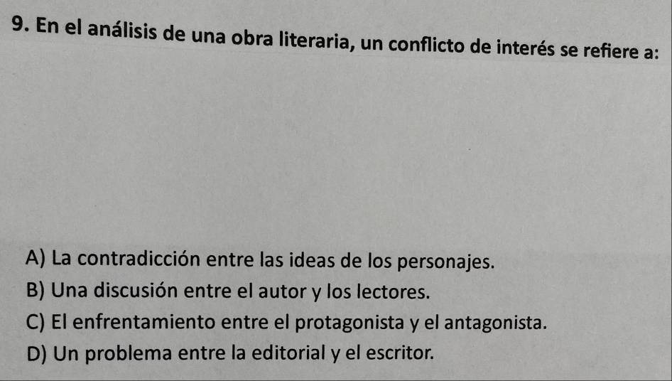 En el análisis de una obra literaria, un conflicto de interés se refiere a:
A) La contradicción entre las ideas de los personajes.
B) Una discusión entre el autor y los lectores.
C) El enfrentamiento entre el protagonista y el antagonista.
D) Un problema entre la editorial y el escritor.