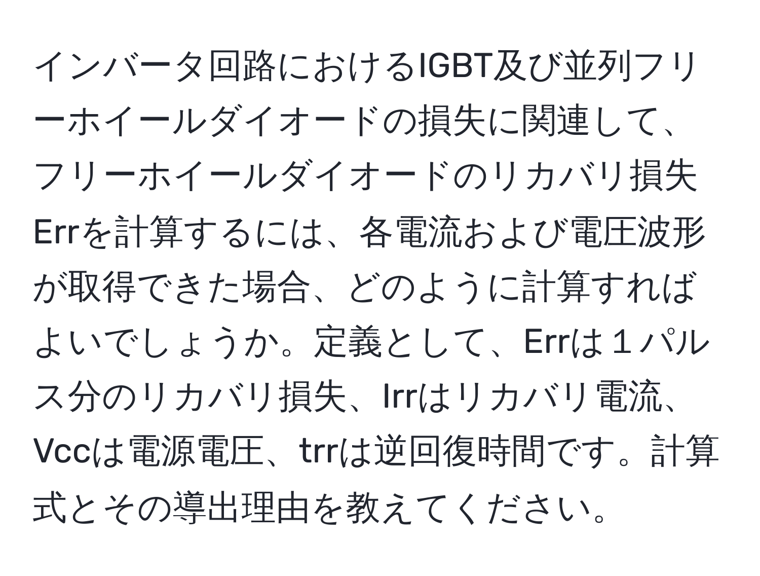 インバータ回路におけるIGBT及び並列フリーホイールダイオードの損失に関連して、フリーホイールダイオードのリカバリ損失Errを計算するには、各電流および電圧波形が取得できた場合、どのように計算すればよいでしょうか。定義として、Errは１パルス分のリカバリ損失、Irrはリカバリ電流、Vccは電源電圧、trrは逆回復時間です。計算式とその導出理由を教えてください。