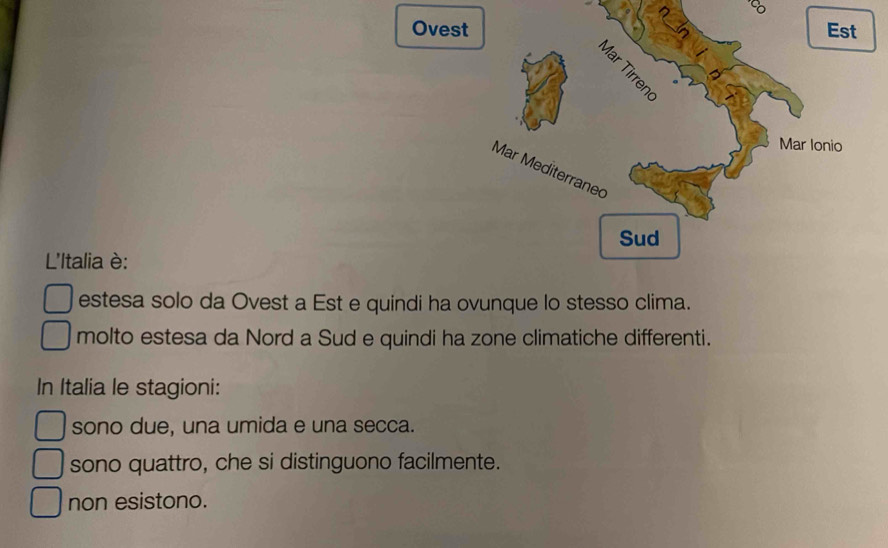 Ovest
L'Italia è:
estesa solo da Ovest a Est e quindi ha ovunque lo stesso clima.
molto estesa da Nord a Sud e quindi ha zone climatiche differenti.
In Italia le stagioni:
sono due, una umida e una secca.
sono quattro, che si distinguono facilmente.
non esistono.