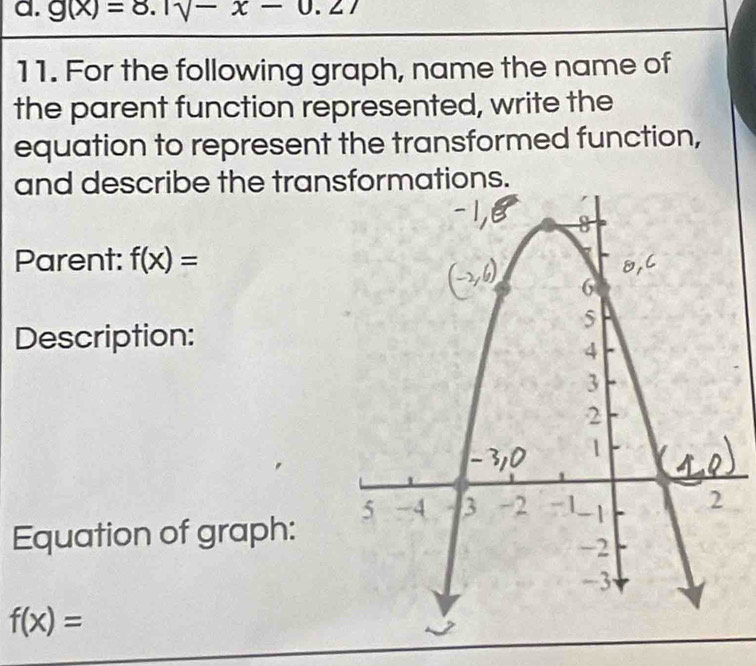 g(x)=8.1sqrt(-x-0.27)
11. For the following graph, name the name of 
the parent function represented, write the 
equation to represent the transformed function, 
and describe the tranons. 
Parent: f(x)=
Description: 
Equation of graph:
f(x)=