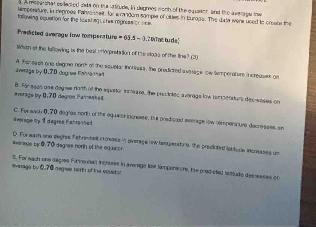 A researcher collected data on the latitude, in degrees north of the equator, and the average low
temperature, in degrees Fahrenheit, for a random sample of cities in Europe. The data were used to create the
following equation for the least squares regression line.
Predicted average low temperature =65.5-0.70 (latitude)
Which of the following is the best interpretation of the slope of the line? (3)
A. For each one degree north of the equator increase, the predicted average low temperature increases on
average by 0.70 degree Fahrenheit.
B. For each one degree north of the equator increase, the predicted average low temperature decreases on
average by 0.70 degree Fahrenheit.
C. For each 0.70 degree north of the equator increase, the predicted average low temperature decreases on
average by 1 degree Fahrenheit.
D. For each one degree Fahrenheit increase in average low temperature, the predicted latitude increases on
average by 0.70 degree north of the equator.
E. For each one degree Fahrenheit increase in average low temperature, the predicted latitude decreases on
average by 0,70 degree north of the equator.