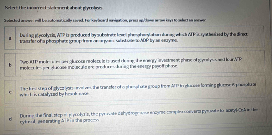 Select the incorrect statement about glycolysis.
Selected answer will be automatically saved. For keyboard navigation, press up/down arrow keys to select an answer.
During glycolysis, ATP is produced by substrate level phosphorylation during which ATP is synthesized by the direct
a transfer of a phosphate group from an organic substrate to ADP by an enzyme.
b Two ATP molecules per glucose molecule is used during the energy investment phase of glycolysis and four ATP
molecules per glucose molecule are produces during the energy payoff phase.
The first step of glycolysis involves the transfer of a phosphate group from ATP to glucose forming glucose 6 -phosphate
C which is catalyzed by hexokinase.
d During the final step of glycolysis, the pyruvate dehydrogenase enzyme complex converts pyruvate to acetyl-CoA in the
cytosol, generating ATP in the process.