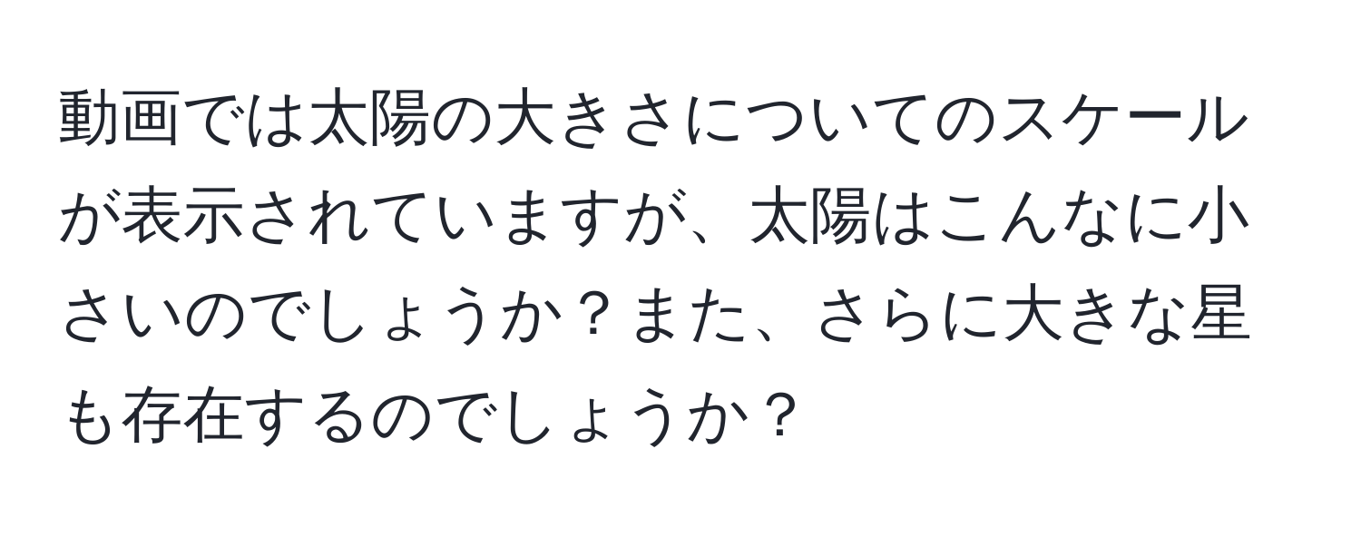 動画では太陽の大きさについてのスケールが表示されていますが、太陽はこんなに小さいのでしょうか？また、さらに大きな星も存在するのでしょうか？