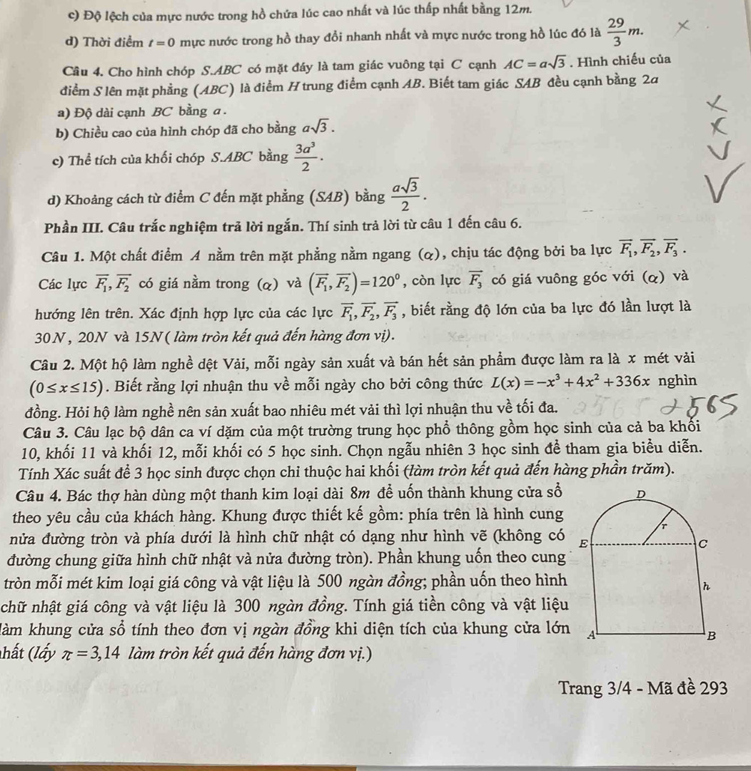 c) Độ lệch của mực nước trong hồ chứa lúc cao nhất và lúc thấp nhất bằng 12m.
d) Thời điểm t=0 mực nước trong hồ thay đổi nhanh nhất và mực nước trong hồ lúc đó là  29/3 m.
Câu 4. Cho hình chóp S.ABC có mặt đáy là tam giác vuông tại C cạnh AC=asqrt(3). Hình chiếu của
điểm S lên mặt phẳng (ABC) là điểm H trung điểm cạnh AB. Biết tam giác SAB đều cạnh bằng 2a
a) Độ dài cạnh BC bằng a.
b) Chiều cao của hình chóp đã cho bằng asqrt(3).
c) Thể tích của khối chóp S.ABC bằng  3a^3/2 .
d) Khoảng cách từ điểm C đến mặt phẳng (SAB) bằng  asqrt(3)/2 .
Phần III. Câu trắc nghiệm trả lời ngắn. Thí sinh trả lời từ câu 1 đến câu 6.
Câu 1. Một chất điểm A nằm trên mặt phẳng nằm ngang (α), chịu tác động bởi ba lực vector F_1,vector F_2,vector F_3.
Các lực overline F_1,overline F_2 có giá nầm trong (q) và (vector F_1,vector F_2)=120° , còn lực vector F_3 có giá vuông góc với (α) và
hướng lên trên. Xác định hợp lực của các lực vector F_1,vector F_2,vector F_3 , biết rằng độ lớn của ba lực đó lần lượt là
30N, 20N và 15N ( làm tròn kết quả đến hàng đơn vị).
Câu 2. Một hộ làm nghề dệt Vải, mỗi ngày sản xuất và bán hết sản phẩm được làm ra là x mét vải
(0≤ x≤ 15). Biết rằng lợi nhuận thu về mỗi ngày cho bởi công thức L(x)=-x^3+4x^2+336x nghìn
đồng. Hỏi hộ làm nghề nên sản xuất bao nhiêu mét vải thì lợi nhuận thu về tối đa.
Câu 3. Câu lạc bộ dân ca ví dặm của một trường trung học phổ thông gồm học sinh của cả ba khối
10, khối 11 và khối 12, mỗi khối có 5 học sinh. Chọn ngẫu nhiên 3 học sinh để tham gia biểu diễn.
Tính Xác suất để 3 học sinh được chọn chi thuộc hai khối (làm tròn kết quả đến hàng phần trăm).
Câu 4. Bác thợ hàn dùng một thanh kim loại dài 8m để uốn thành khung cửa số 
theo yêu cầu của khách hàng. Khung được thiết kế gồm: phía trên là hình cung
nửa đường tròn và phía dưới là hình chữ nhật có dạng như hình vẽ (không có 
đường chung giữa hình chữ nhật và nửa đường tròn). Phần khung uốn theo cung
tròn mỗi mét kim loại giá công và vật liệu là 500 ngàn đồng; phần uốn theo hình
chữ nhật giá công và vật liệu là 300 ngàn đồng. Tính giá tiền công và vật liệu
làm khung cửa sổ tính theo đơn vị ngàn đồng khi diện tích của khung cửa lớn
(hất (lấy π =3,14 làm tròn kết quả đến hàng đơn vị.)
Trang 3/4 - Mã đề 293