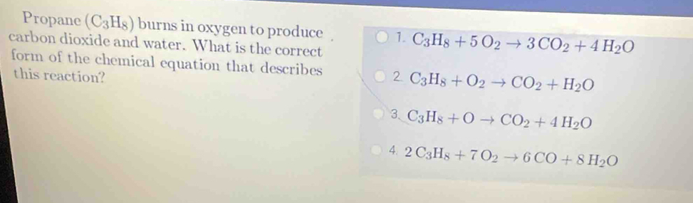 Propane (C_3H_8) burns in oxygen to produce 1. C_3H_8+5O_2to 3CO_2+4H_2O
carbon dioxide and water. What is the correct
form of the chemical equation that describes 2 C_3H_8+O_2to CO_2+H_2O
this reaction?
3、 C_3H_8+Oto CO_2+4H_2O
4. 2C_3H_8+7O_2to 6CO+8H_2O