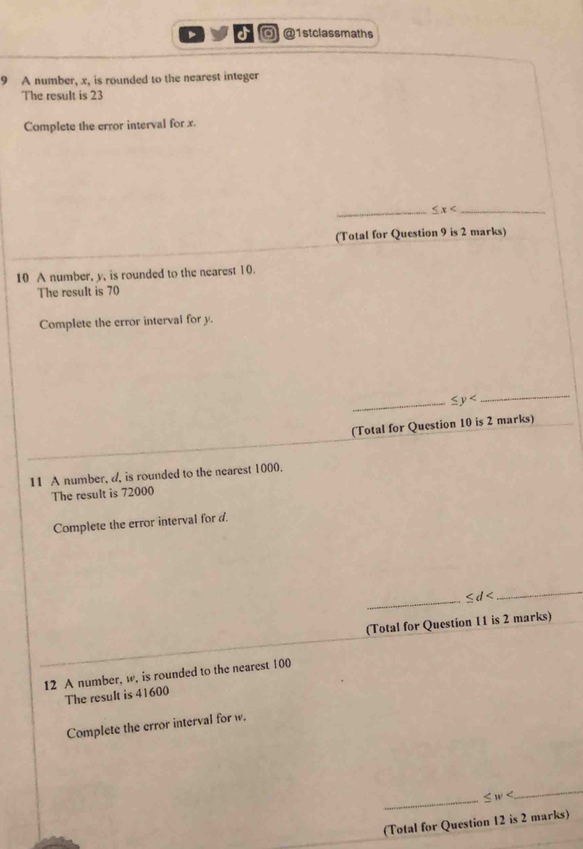 1stclassmaths 
9 A number, x, is rounded to the nearest integer 
The result is 23
Complete the error interval for x. 
_ ≤ x _ 
(Total for Question 9 is 2 marks) 
10 A number, y, is rounded to the nearest 10. 
The result is 70
Complete the error interval for y. 
_ ≤ y
_ 
(Total for Question 10 is 2 marks) 
11 A number, a, is rounded to the nearest 1000. 
The result is 72000
Complete the error interval for d. 
_ ≤ d
_ 
(Total for Question 11 is 2 marks) 
12 A number, w, is rounded to the nearest 100
The result is 41600
Complete the error interval for w. 
_ ≤ w
_ 
(Total for Question 12 is 2 marks)