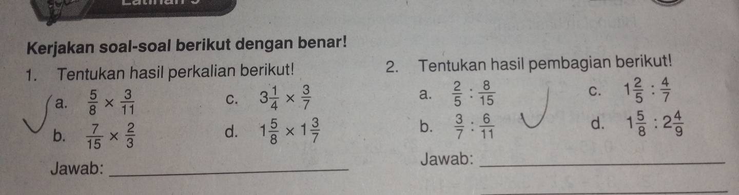 Kerjakan soal-soal berikut dengan benar! 
1. Tentukan hasil perkalian berikut! 2. Tentukan hasil pembagian berikut! 
a.  5/8 *  3/11 
C. 3 1/4 *  3/7  a.  2/5 : 8/15  C. 1 2/5 : 4/7 
b.  7/15 *  2/3  1 5/8 * 1 3/7 
d. 
b.  3/7 : 6/11  1 5/8 :2 4/9 
d. 
Jawab: _Jawab:_ 
_