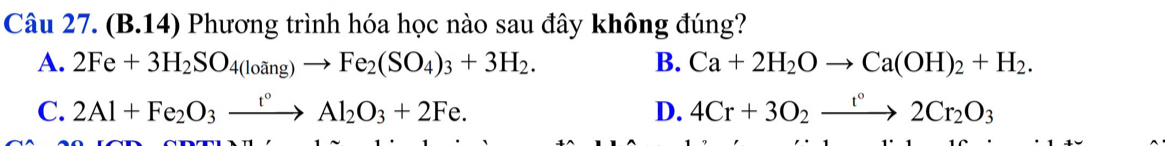 (B.14) Phương trình hóa học nào sau đây không đúng?
A. 2Fe+3H_2SO_4(loing)to Fe_2(SO_4)_3+3H_2. B. Ca+2H_2Oto Ca(OH)_2+H_2.
C. 2Al+Fe_2O_3xrightarrow r°Al_2O_3+2Fe. D. 4Cr+3O_2xrightarrow r°2Cr_2O_3