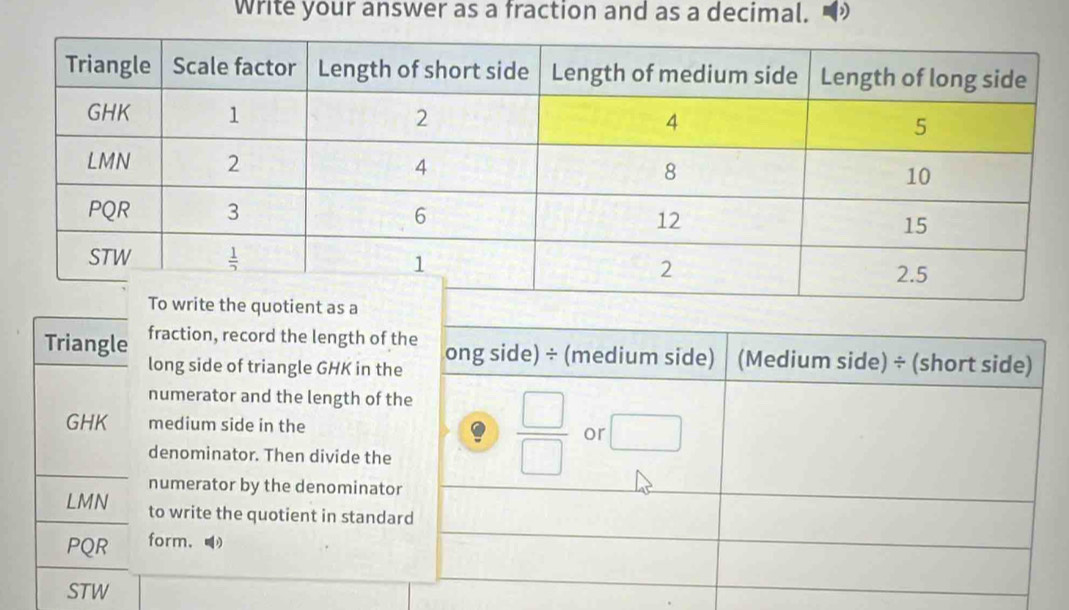 Write your answer as a fraction and as a decimal. D
fraction, record the length of the ong side) ÷ (medium side) (Medium side) ÷ (short side)
Triangle long side of triangle GHK in the
numerator and the length of the
 □ /□  
GHK medium side in the or
denominator. Then divide the
numerator by the denominator
LMN to write the quotient in standard
PQR form.
STW