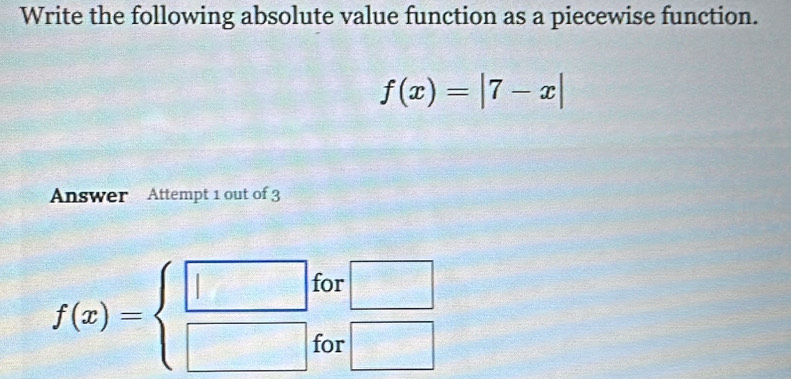 Write the following absolute value function as a piecewise function.
f(x)=|7-x|
Answer Attempt 1 out of 3 
for □
f(x)=beginarrayl □  □ endarray. for □