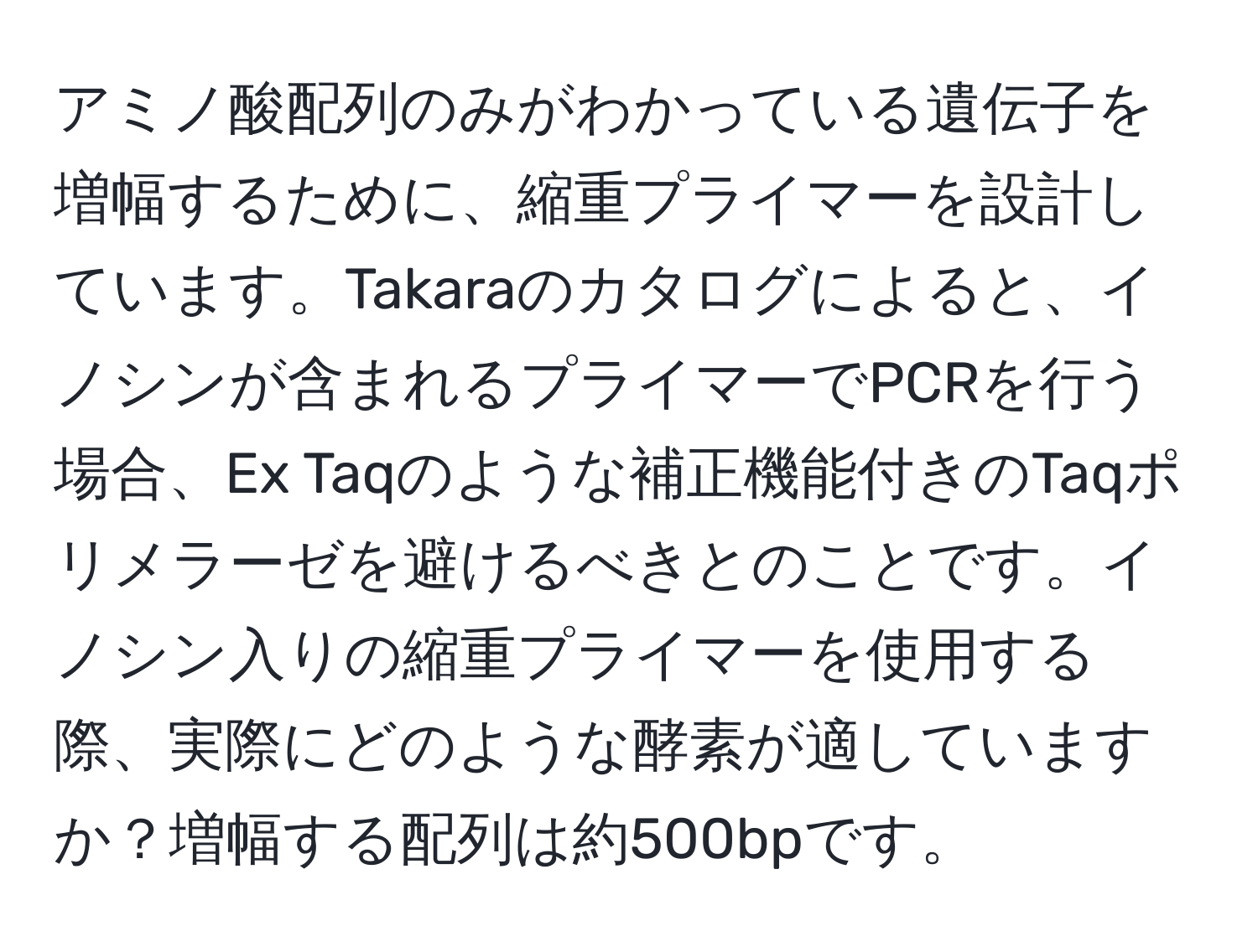 アミノ酸配列のみがわかっている遺伝子を増幅するために、縮重プライマーを設計しています。Takaraのカタログによると、イノシンが含まれるプライマーでPCRを行う場合、Ex Taqのような補正機能付きのTaqポリメラーゼを避けるべきとのことです。イノシン入りの縮重プライマーを使用する際、実際にどのような酵素が適していますか？増幅する配列は約500bpです。