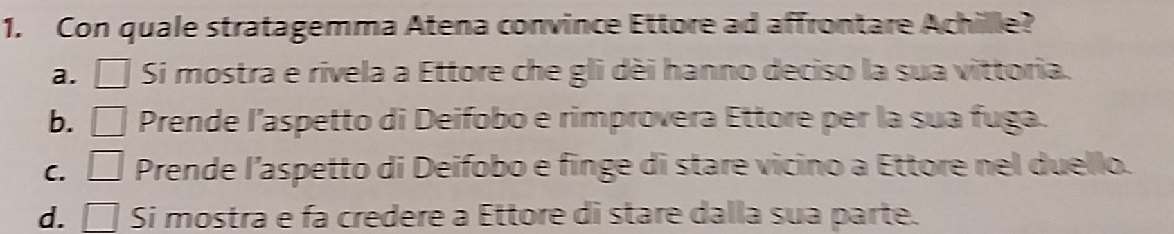 Con quale stratagemma Atena convince Ettore ad affrontare Achille?
a. □ Si mostra e rivela a Ettore che gli dèi hanno deciso la sua vittoria.
b. □ Prende l’aspetto di Deifobo e rimprovera Ettore per la sua fuga.
C. □ Prende l’aspetto di Deifobo e finge di stare vicino a Ettore nel duello.
d. □ Si mostra e fa credere a Ettore di stare dalla sua parte.