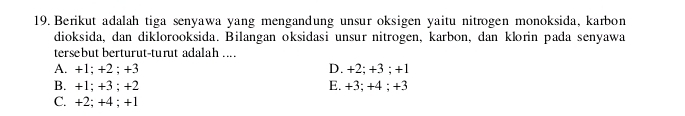 Berikut adalah tiga senyawa yang mengandung unsur oksigen yaitu nitrogen monoksida, karbon
dioksida, dan diklorooksida. Bilangan oksidasi unsur nitrogen, karbon, dan klorin pada senyawa
tersebut berturut-turut adalah ....
A. +1; +2; +3 D. +2; +3; +1
B. +1; +3; +2 E. +3; +4; +3
C. +2; +4; +1