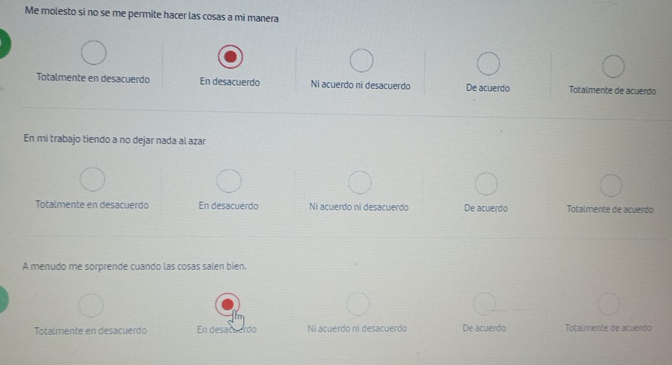 Me molesto si no se me permite hacer las cosas a mi manera
Totalmente en desacuerdo En desacuerdo Ni acuerdo ni desacuerdo De acuerdo Totalmente de acuerdo
En mi trabajo tiendo a no dejar nada al azar
Totalmente en desacuerdo En desacuerdo Ni acuerdo ni desacuerdo De acuerdo Totalmente de acuerdo
A menudo me sorprende cuando las cosas salen bien.
Totalmente en desacuerdo En desacuerdo Ni acuerdo ni desacuerdo De acuerdo Totalmente de acuerdo