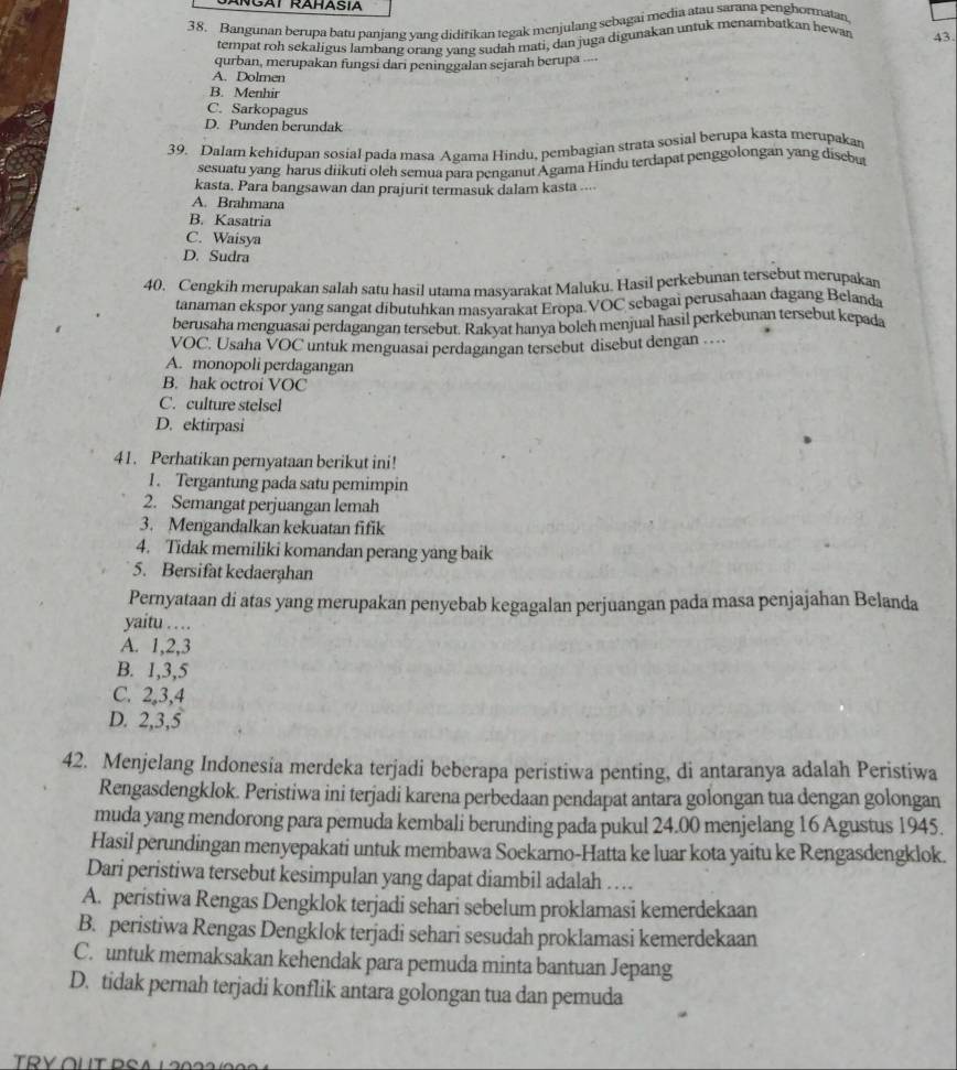 Bangunan berupa batu panjang yang didirikan tegak menjulang sebagai media atau sarana penghormatan
tempat roh sekaligus lambang orang vang sudah mati, dan juga digunakan untuk menambatkan hewan 43
qurban, merupakan fungsi dari peninggalan sejarah berupa ...
A. Dolmen
B. Menhir
C. Sarkopagus
D. Punden berundak
39. Dalam kehidupan sosial pada masa Agama Hindu, pembagian strata sosial berupa kasta merupakan
sesuatu yang harus diikuti oleh semua para penganut Ágama Hindu terdapat penggolongan yang disebut
kasta. Para bangsawan dan prajurit termasuk dalam kasta ....
A. Brahmana
B. Kasatria
C. Waisya
D. Sudra
40. Cengkih merupakan salah satu hasil utama masyarakat Maluku. Hasil perkebunan tersebut merupakan
tanaman ekspor yang sangat dibutuhkan masyarakat Eropa.VOC sebagai perusahaan dagang Belanda
berusaha menguasai perdagangan tersebut. Rakyat hanya boleh menjual hasil perkebunan tersebut kepada
VOC. Usaha VOC untuk menguasaï perdagangan tersebut disebut dengan …
A. monopoli perdagangan
B. hak octroi VOC
C. culture stelsel
D. ektirpasi
41. Perhatikan pernyataan berikut ini!
1 . Tergantung pada satu pemimpin
2. Semangat perjuangan lemah
3. Mengandalkan kekuatan fifik
4. Tidak memiliki komandan perang yang baik
5. Bersifat kedaerahan
Pernyataan di atas yang merupakan penyebab kegagalan perjuangan pada masa penjajahan Belanda
yaitu …
A. 1,2,3
B. 1,3,5
C. 2,3,4
D. 2,3,5
42. Menjelang Indonesia merdeka terjadi beberapa peristiwa penting, di antaranya adalah Peristiwa
Rengasdengklok. Peristiwa ini terjadi karena perbedaan pendapat antara golongan tua dengan golongan
muda yang mendorong para pemuda kembali berunding pada pukul 24.00 menjelang 16 Agustus 1945.
Hasil perundingan menyepakati untuk membawa Soekarno-Hatta ke luar kota yaitu ke Rengasdengklok.
Dari peristiwa tersebut kesimpulan yang dapat diambil adalah …
A. peristiwa Rengas Dengklok terjadi sehari sebelum proklamasi kemerdekaan
B. peristiwa Rengas Dengklok terjadi sehari sesudah proklamasi kemerdekaan
C. untuk memaksakan kehendak para pemuda minta bantuan Jepang
D. tidak pernah terjadi konflik antara golongan tua dan pemuda
TRYOUT PSA L 2 0