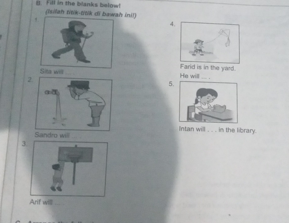 Fill in the blanks below! 
(Isilah titik-titik di bawah ini!) 
4 
Farid is in the yard. 
ita will _He will .. . 
2. 
5. 
Intan will ... in the library. 
Sandro will_ 
3 
Arif will_