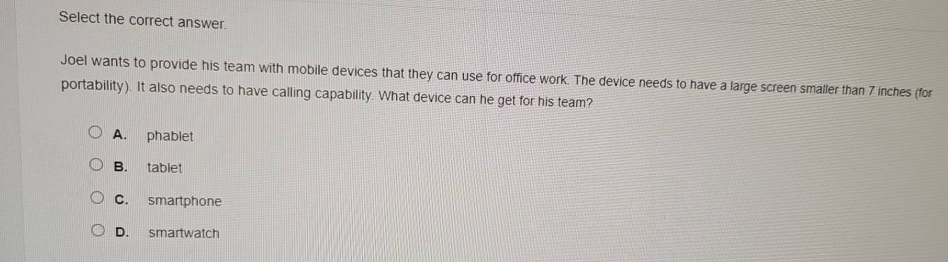 Select the correct answer.
Joel wants to provide his team with mobile devices that they can use for office work. The device needs to have a large screen smaller than 7 inches (for
portability). It also needs to have calling capability. What device can he get for his team?
A. phablet
B. tablet
C. smartphone
D. smartwatch