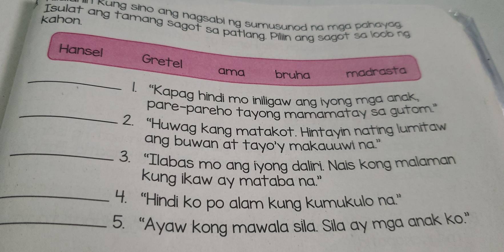 Kung sino ang nagsabi ng sumusunod na mga pahayag .
kahon.
Isulat ang tamang sagot sa patlang. Piliin ang sagot sa loob ng
Hansel Gretel
_
ama bruha madrasta
1. “Kapag hindi mo iniligaw ang iyong mga anak
_pare-pareho tayong mamamatay sa gutom."
2. “Huwag kang matakot. Hintayin nating lumitaw
_
ang buwan at tayo'y makauuwi na."
3. “Ilabas mo ang iyong daliri. Nais kong malaman
kung ikaw ay mataba na."
_4. “Hindi ko po alam kung kumukulo na.”
_5. “Ayaw kong mawala sila. Sila ay mga anak ko.”