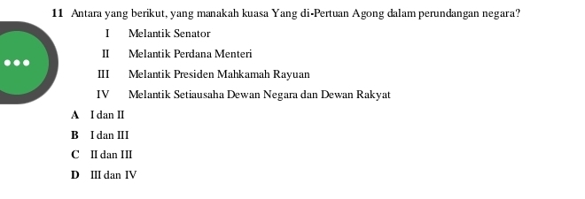 Antara yang berikut, yang manakah kuasa Yang di-Pertuan Agong dalam perundangan negara?
I Melantik Senator
II Melantik Perdana Menteri
III Melantik Presiden Mahkamah Rayuan
IV Melantik Setiausaha Dewan Negara dan Dewan Rakyat
A I dan I
B I dan II
C II dan III
D II dan IV