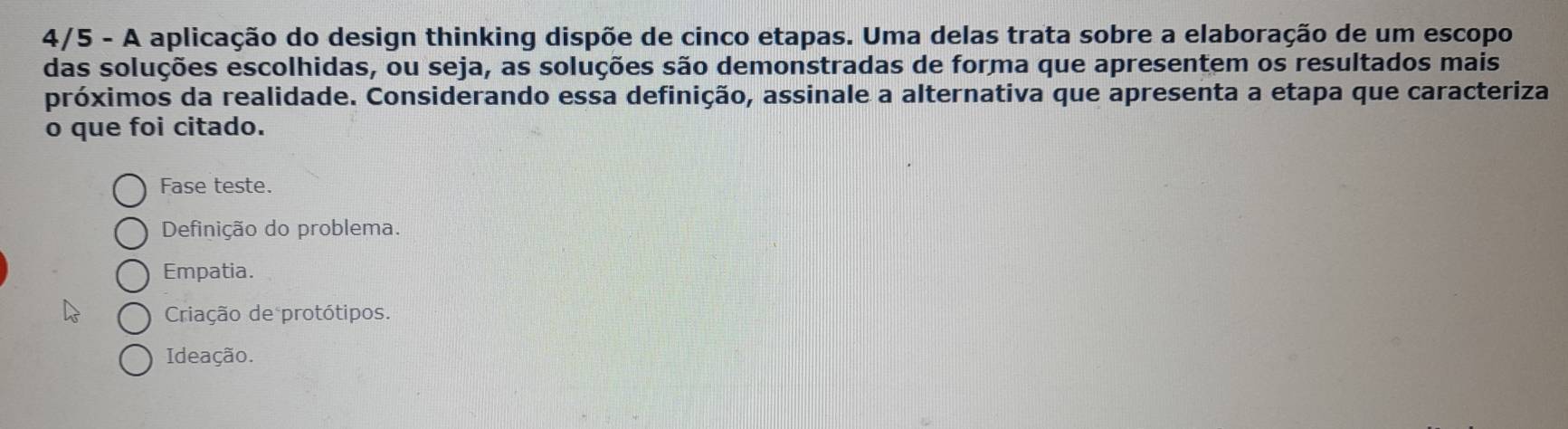 4/5 - A aplicação do design thinking dispõe de cinco etapas. Uma delas trata sobre a elaboração de um escopo
das soluções escolhidas, ou seja, as soluções são demonstradas de forma que apresentem os resultados mais
próximos da realidade. Considerando essa definição, assinale a alternativa que apresenta a etapa que caracteriza
o que foi citado.
Fase teste.
Definição do problema.
Empatia.
Criação de protótipos.
Ideação.