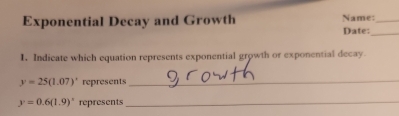 Exponential Decay and Growth Name:_ 
Date:_ 
1. Indicate which equation represents exponential growth or exponential decay.
y=25(1.07)^circ  represents_
y=0.6(1.9)^circ  represents_