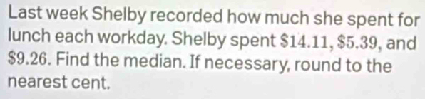 Last week Shelby recorded how much she spent for 
lunch each workday. Shelby spent $14.11, $5.39, and
$9.26. Find the median. If necessary, round to the 
nearest cent.