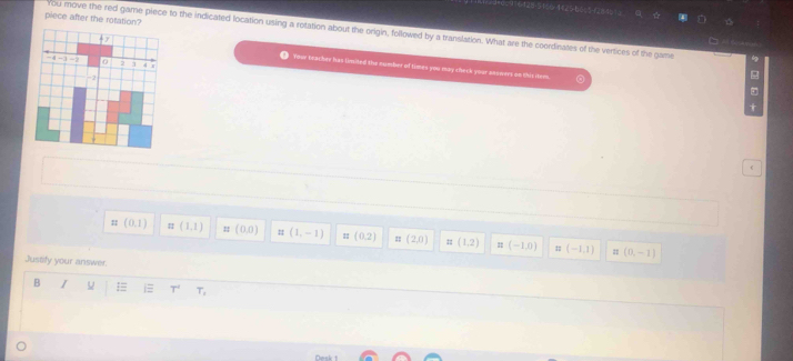 ==428+51=04=25=b 6 %= (2=4= 2
piece after the rotation?
You move the red game piece to the indicated location using a rotation about the origin, followed by a translation. What are the coordinates of the vertices of the game 4
4 2 Your teacher has limited the number of times you may check your akowers on this itees
-4 - 1 -2 0 2 4
-1
(
:: (0,1) ::(1,1) n(0,0) # (1,-1) : (0,2) π (2,0) z=(1,2) =(-1,0) n(-1,1)
= (0,-1)
Justify your answer.
B I
T^4 T_1