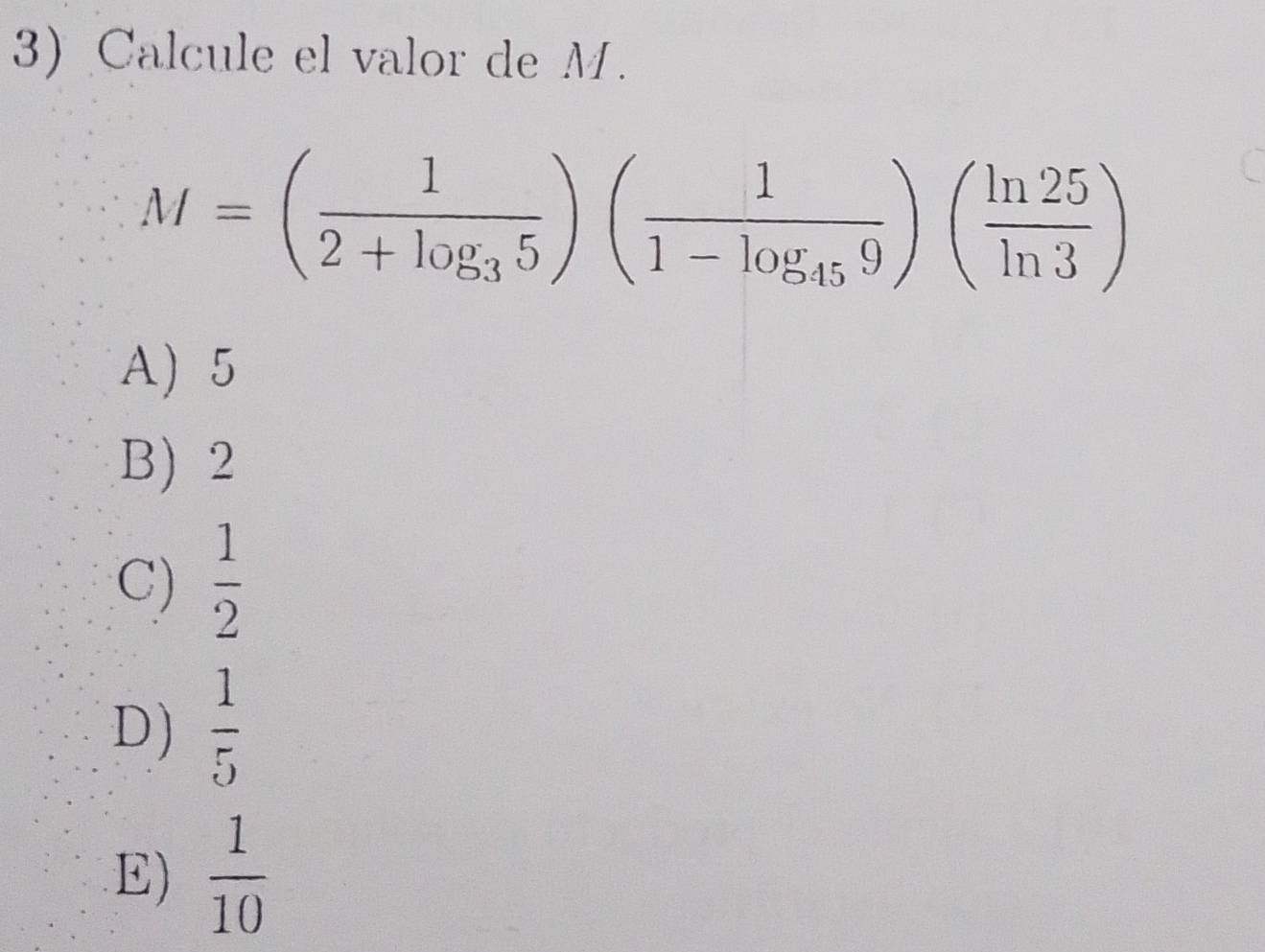 Calcule el valor de M.
M=(frac 12+log _35)(frac 11-log _459)( ln 25/ln 3 )
A) 5
B) 2
C)  1/2 
D)  1/5 
E)  1/10 