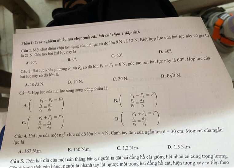 Phần I: Trắc nghiệm nhiều lựa chọn(mỗi câu hồi chỉ chọn 1 đáp án).
Câu 1. Một chất điểm chịu tác dụng của hai lực có độ lớn 9 N và 12 N. Biết hợp lực của hai lực này có giá trị
là 21 N. Góc tạo bởi hai lực này là
D. 30°.
A. 90°. B. 0^o. C. 60°.
Câu 2. Hai lực khác phương vector F_1 và vector F_2 có độ lớn F_1=F_2=8N , góc tạo bởi hai lực này là 60°. Hợp lực của
hai lực này có độ lớn là
A. 10sqrt(3)N. B. 10 N. C. 20 N. D. 8sqrt(3)N.
Câu 3. Hợp lực của hai lực song song cùng chiều là:
A. beginpmatrix F_1-F_2=F frac F_1F_2=frac d_1d_2endpmatrix
B. beginpmatrix F_1-F_2=F frac F_1F_2=frac d_2d_1endpmatrix
C. beginpmatrix F_1+F_2=F frac F_1F_2=frac d_1d_2endpmatrix
D. beginpmatrix F_1+F_2=F frac F_1F_2=frac d_2d_1endpmatrix
Câu 4. Hai lực của một ngẫu lực có độ lớn F=4N. Cánh tay đòn của ngẫu lực d=30cm. Moment của ngẫu
lực là
A. 167 N.m. B. 150 N.m. C. 1,2 N.m. D. 1,5 N.m.
Câu 5. Trên hai đĩa của một cân thăng bằng, người ta đặt hai đồng hồ cát giống hệt nhau có cùng trọng lượng.
trang thái cân bằng, người ta nhanh tay lật ngược một trong hai đồng hồ cát, hiện tượng xảy ra tiếp theo