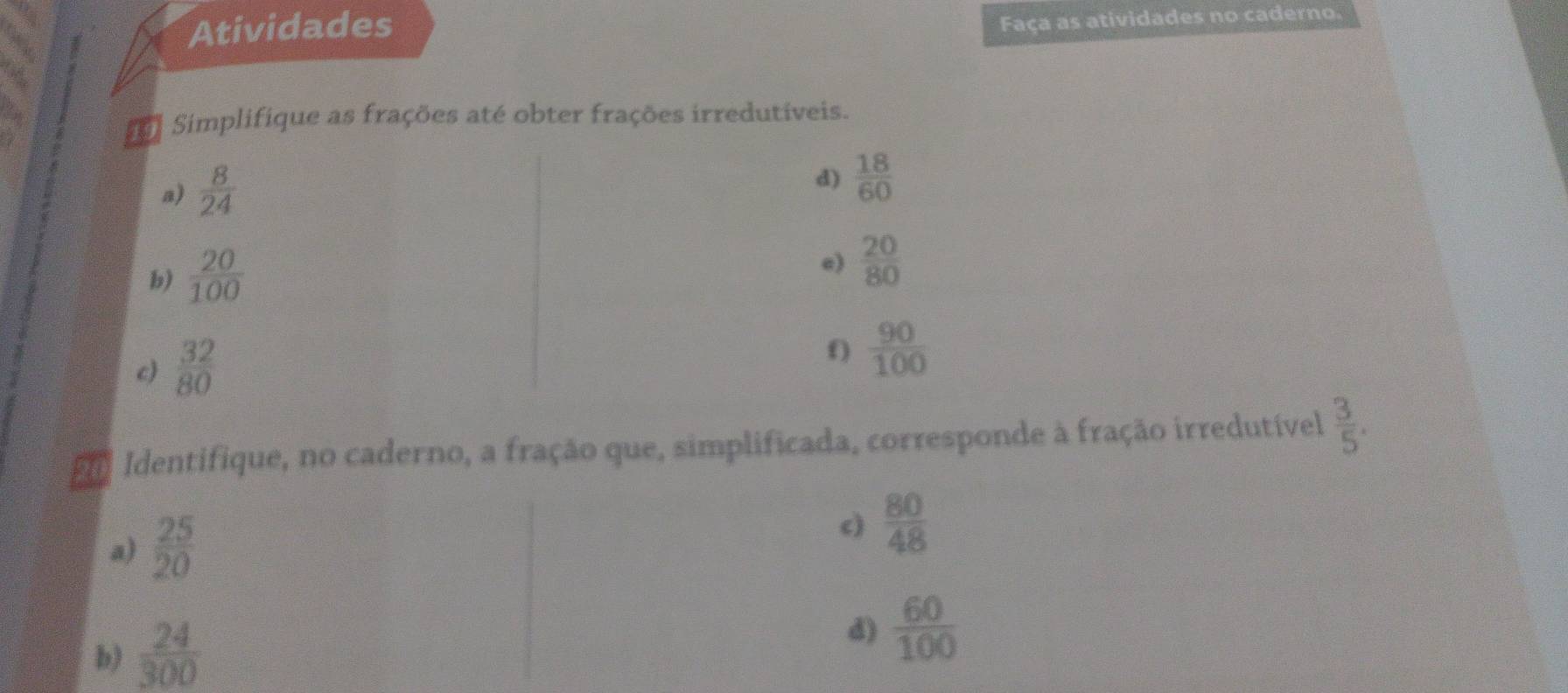 Atividades 
Faça as atividades no caderno. 
Simplifique as frações até obter frações irredutíveis. 
a)  8/24 
d)  18/60 
b)  20/100 
e)  20/80 
c)  32/80 
f)  90/100 
Identifique, no caderno, a fração que, simplificada, corresponde à fração irredutível  3/5 . 
a)  25/20 
c)  80/48 
b)  24/300 
d)  60/100 