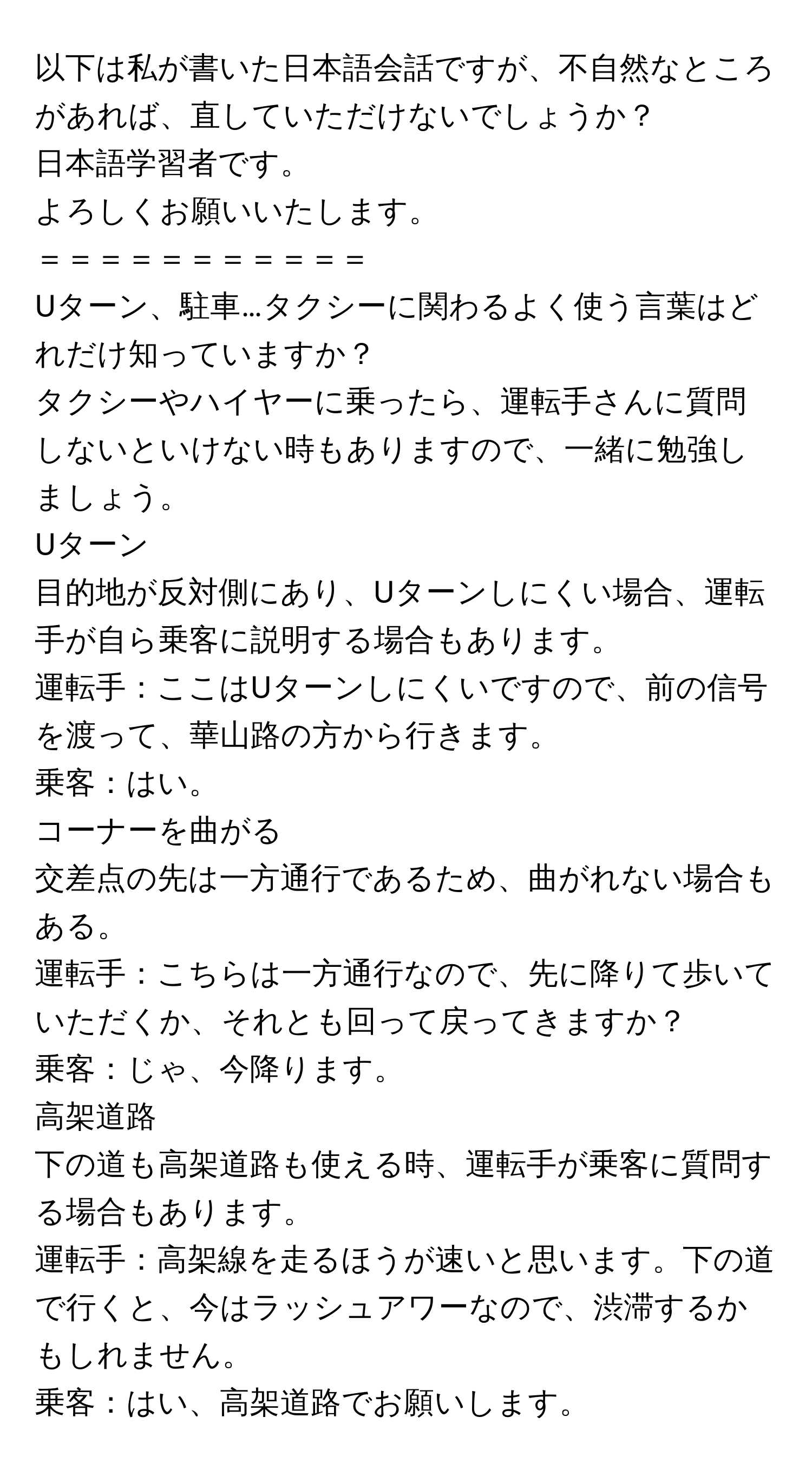 以下は私が書いた日本語会話ですが、不自然なところがあれば、直していただけないでしょうか？

日本語学習者です。  
よろしくお願いいたします。  
＝＝＝＝＝＝＝＝＝＝＝  
Uターン、駐車…タクシーに関わるよく使う言葉はどれだけ知っていますか？  
タクシーやハイヤーに乗ったら、運転手さんに質問しないといけない時もありますので、一緒に勉強しましょう。

Uターン  
目的地が反対側にあり、Uターンしにくい場合、運転手が自ら乗客に説明する場合もあります。  
運転手：ここはUターンしにくいですので、前の信号を渡って、華山路の方から行きます。  
乗客：はい。

コーナーを曲がる  
交差点の先は一方通行であるため、曲がれない場合もある。  
運転手：こちらは一方通行なので、先に降りて歩いていただくか、それとも回って戻ってきますか？  
乗客：じゃ、今降ります。

高架道路  
下の道も高架道路も使える時、運転手が乗客に質問する場合もあります。  
運転手：高架線を走るほうが速いと思います。下の道で行くと、今はラッシュアワーなので、渋滞するかもしれません。  
乗客：はい、高架道路でお願いします。