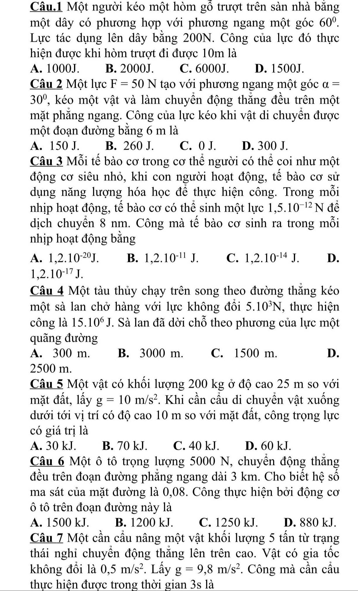 Câu.1 Một người kéo một hòm gỗ trượt trên sàn nhà bằng
một dây có phương hợp với phương ngang một góc 60^0.
Lực tác dụng lên dây bằng 200N. Công của lực đó thực
hiện được khi hòm trượt đi được 10m là
A. 1000J. B. 2000J. C. 6000J. D. 1500J.
Câu 2 Một lực F=50N tạo với phương ngang một góc alpha =
30° ', kéo một vật và làm chuyền động thắng đều trên một
mặt phẳng ngang. Công của lực kéo khi vật di chuyển được
một đoạn đường bằng 6 m là
A. 150 J. B. 260 J. C. 0 J. D. 300 J.
Câu 3 Mỗi tế bào cơ trong cơ thể người có thể coi như một
động cơ siêu nhỏ, khi con người hoạt động, tế bào cơ sử
dụng năng lượng hóa học để thực hiện công. Trong mỗi
nhịp hoạt động, tế bào cơ có thể sinh một lực 1,5.10^(-12)N để
dịch chuyển 8 nm. Công mà tế bào cơ sinh ra trong mỗi
nhịp hoạt động bằng
A. 1,2.10^(-20)J. B. 1,2.10^(-11)J. C. 1,2.10^(-14)J. D.
1,2.10^(-17)J.
Câu 4 Một tàu thủy chạy trên song theo đường thắng kéo
một sà lan chở hàng với lực không đổi 5.10^3N, , thực hiện
công là 15.10^6J T. Sà lan đã dời chỗ theo phương của lực một
quãng đường
A. 300 m. B. 3000 m. C. 1500 m. D.
2500 m.
Câu 5 Một vật có khối lượng 200 kg ở độ cao 25 m so với
mặt đất, lấy g=10m/s^2. Khi cần cầu di chuyển vật xuống
dưới tới vị trí có độ cao 10 m so với mặt đất, công trọng lực
có giá trị là
A. 30 kJ. B. 70 kJ. C. 40 kJ. D. 60 kJ.
Câu 6 Một ô tô trọng lượng 5000 N, chuyển động thắng
đều trên đoạn đường phẳng ngang dài 3 km. Cho biết hệ số
ma sát của mặt đường là 0,08. Công thực hiện bởi động cơ
ô tô trên đoạn đường này là
A. 1500 kJ. B. 1200 kJ. C. 1250 kJ. D. 880 kJ.
Cầu 7 Một cần cầu nâng một vật khối lượng 5 tấn từ trạng
thái nghỉ chuyển động thẳng lên trên cao. Vật có gia tốc
không đổi là 0,5m/s^2. Lấy g=9,8m/s^2. Công mà cần cầu
thực hiện được trong thời gian 3s là