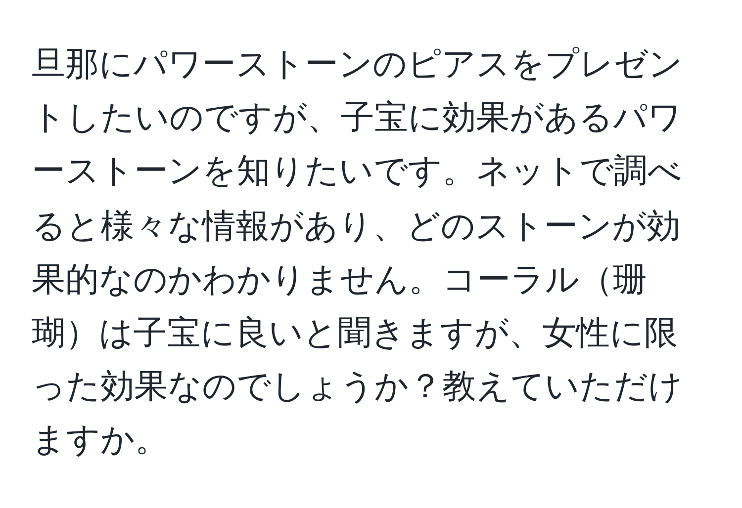 旦那にパワーストーンのピアスをプレゼントしたいのですが、子宝に効果があるパワーストーンを知りたいです。ネットで調べると様々な情報があり、どのストーンが効果的なのかわかりません。コーラル珊瑚は子宝に良いと聞きますが、女性に限った効果なのでしょうか？教えていただけますか。